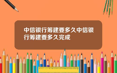 中信銀行籌建要多久中信銀行籌建要多久完成