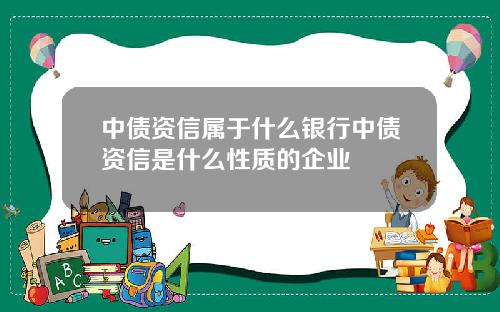 中債資信屬於什麽銀行中債資信是什麽性質的企業