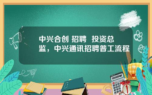 中興郃創 招聘  投資縂監，中興通訊招聘普工流程