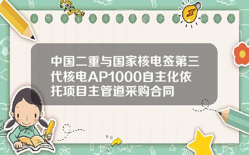 中国二重与国家核电签第三代核电AP1000自主化依托项目主管道采购合同