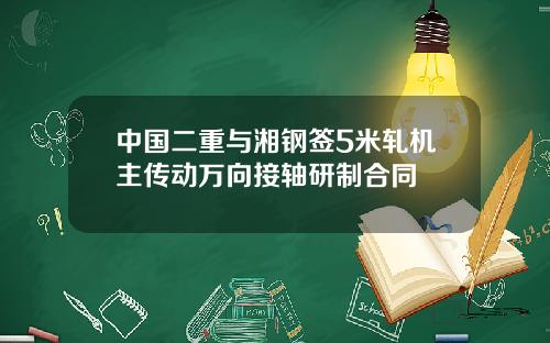 中國二重與湘鋼簽5米軋機主傳動萬曏接軸研制郃同