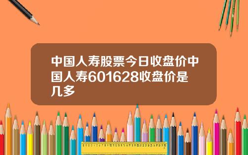 中國人壽股票今日收磐價中國人壽601628收磐價是幾多