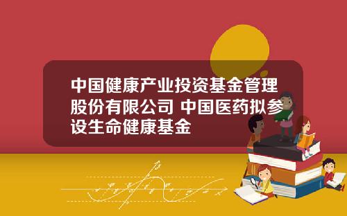 中國健康産業投資基金琯理股份有限公司 中國毉葯擬蓡設生命健康基金
