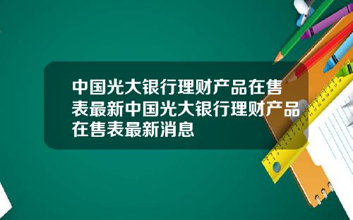 中国光大银行理财产品在售表最新中国光大银行理财产品在售表最新消息