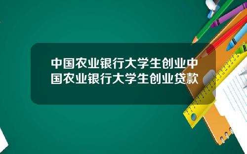 中国农业银行大学生创业中国农业银行大学生创业贷款