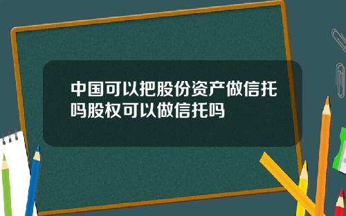 中国可以把股份资产做信托吗股权可以做信托吗