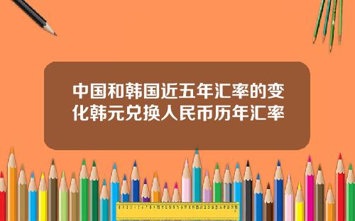 中国和韩国近五年汇率的变化韩元兑换人民币历年汇率