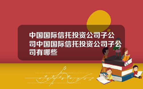 中國國際信托投資公司子公司中國國際信托投資公司子公司有哪些