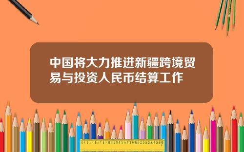 中國將大力推進新疆跨境貿易與投資人民幣結算工作