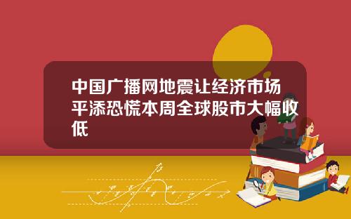 中国广播网地震让经济市场平添恐慌本周全球股市大幅收低