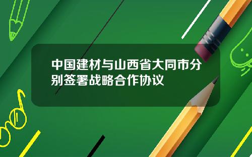 中国建材与山西省大同市分别签署战略合作协议
