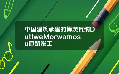 中國建築承建的博茨瓦納DutlweMorwamosu道路竣工