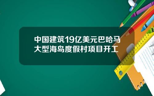 中國建築19億美元巴哈馬大型海島度假村項目開工