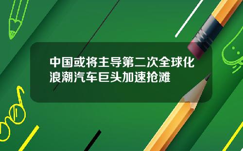 中國或將主導第二次全球化浪潮汽車巨頭加速搶灘