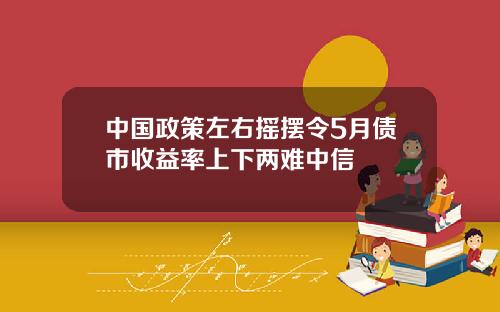 中國政策左右搖擺令5月債市收益率上下兩難中信