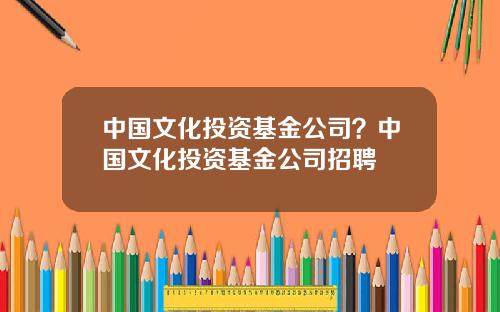 中國文化投資基金公司？中國文化投資基金公司招聘