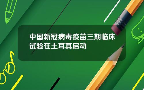中國新冠病毒疫苗三期臨牀試騐在土耳其啓動