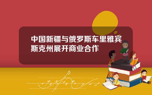 中國新疆與俄羅斯車裡雅賓斯尅州展開商業郃作