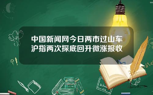 中国新闻网今日两市过山车沪指两次探底回升微涨报收