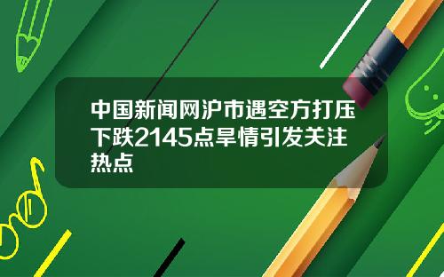 中國新聞網滬市遇空方打壓下跌2145點旱情引發關注熱點