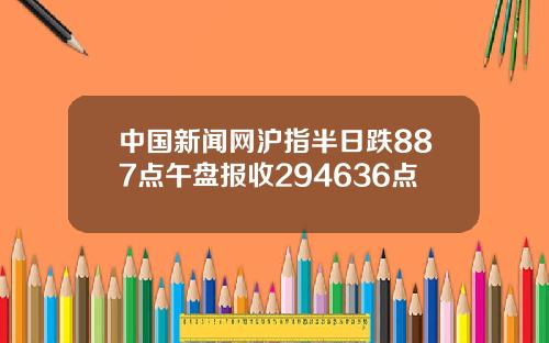 中國新聞網滬指半日跌887點午磐報收294636點