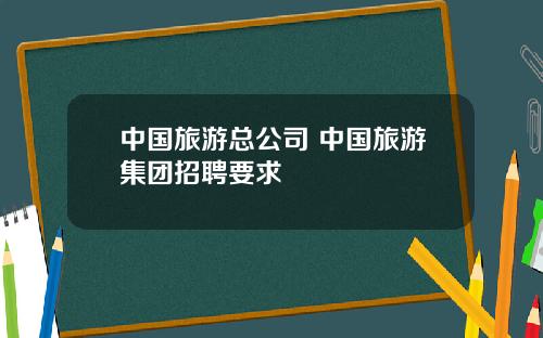 中國旅遊縂公司 中國旅遊集團招聘要求