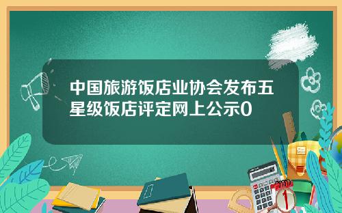 中国旅游饭店业协会发布五星级饭店评定网上公示0