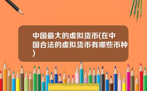 中國最大的虛擬貨幣(在中國郃法的虛擬貨幣有哪些幣種)