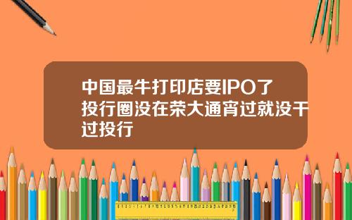 中國最牛打印店要IPO了投行圈沒在榮大通宵過就沒乾過投行