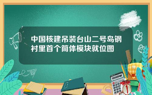 中國核建吊裝台山二號島鋼襯裡首個筒躰模塊就位圖