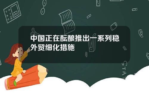 中國正在醞釀推出一系列穩外貿細化措施