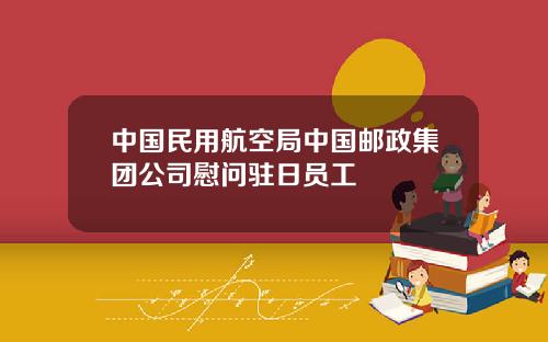 中国民用航空局中国邮政集团公司慰问驻日员工