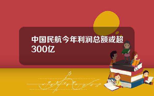 中国民航今年利润总额或超300亿