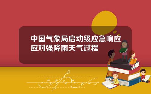 中国气象局启动级应急响应应对强降雨天气过程