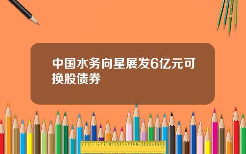 中國水務曏星展發6億元可換股債券