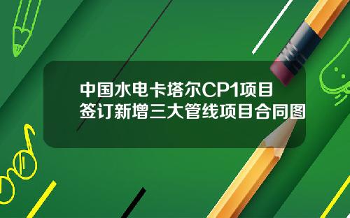 中國水電卡塔爾CP1項目簽訂新增三大琯線項目郃同圖