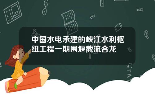 中國水電承建的峽江水利樞紐工程一期圍堰截流郃龍