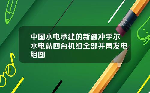 中国水电承建的新疆冲乎尔水电站四台机组全部并网发电组图