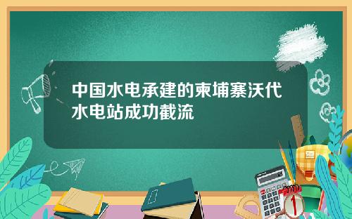 中国水电承建的柬埔寨沃代水电站成功截流