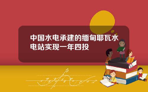 中國水電承建的緬甸耶瓦水電站實現一年四投