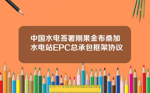 中國水電簽署剛果金佈桑加水電站EPC縂承包框架協議