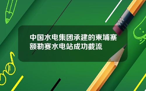 中國水電集團承建的柬埔寨額勒賽水電站成功截流