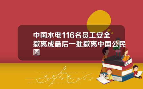 中國水電116名員工安全撤離成最後一批撤離中國公民圖