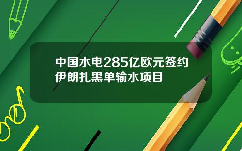 中国水电285亿欧元签约伊朗扎黑单输水项目