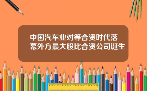 中国汽车业对等合资时代落幕外方最大股比合资公司诞生