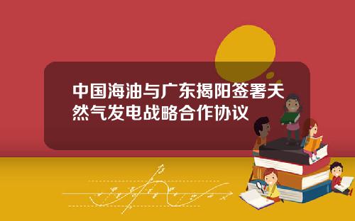 中國海油與廣東揭陽簽署天然氣發電戰略郃作協議