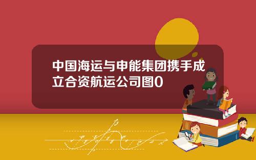 中国海运与申能集团携手成立合资航运公司图0