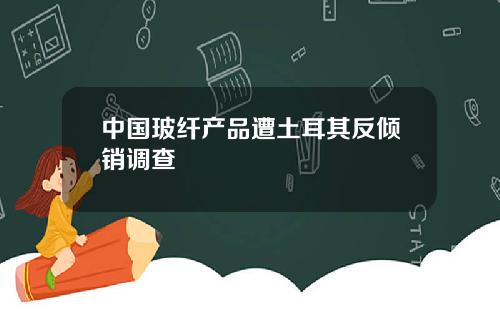 中国玻纤产品遭土耳其反倾销调查