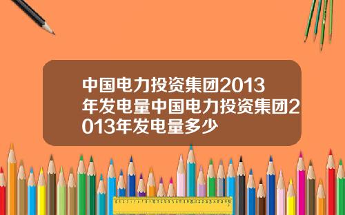 中国电力投资集团2013年发电量中国电力投资集团2013年发电量多少