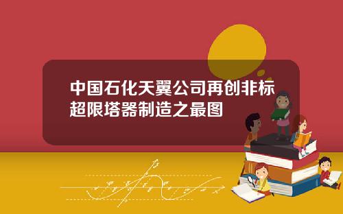 中国石化天翼公司再创非标超限塔器制造之最图